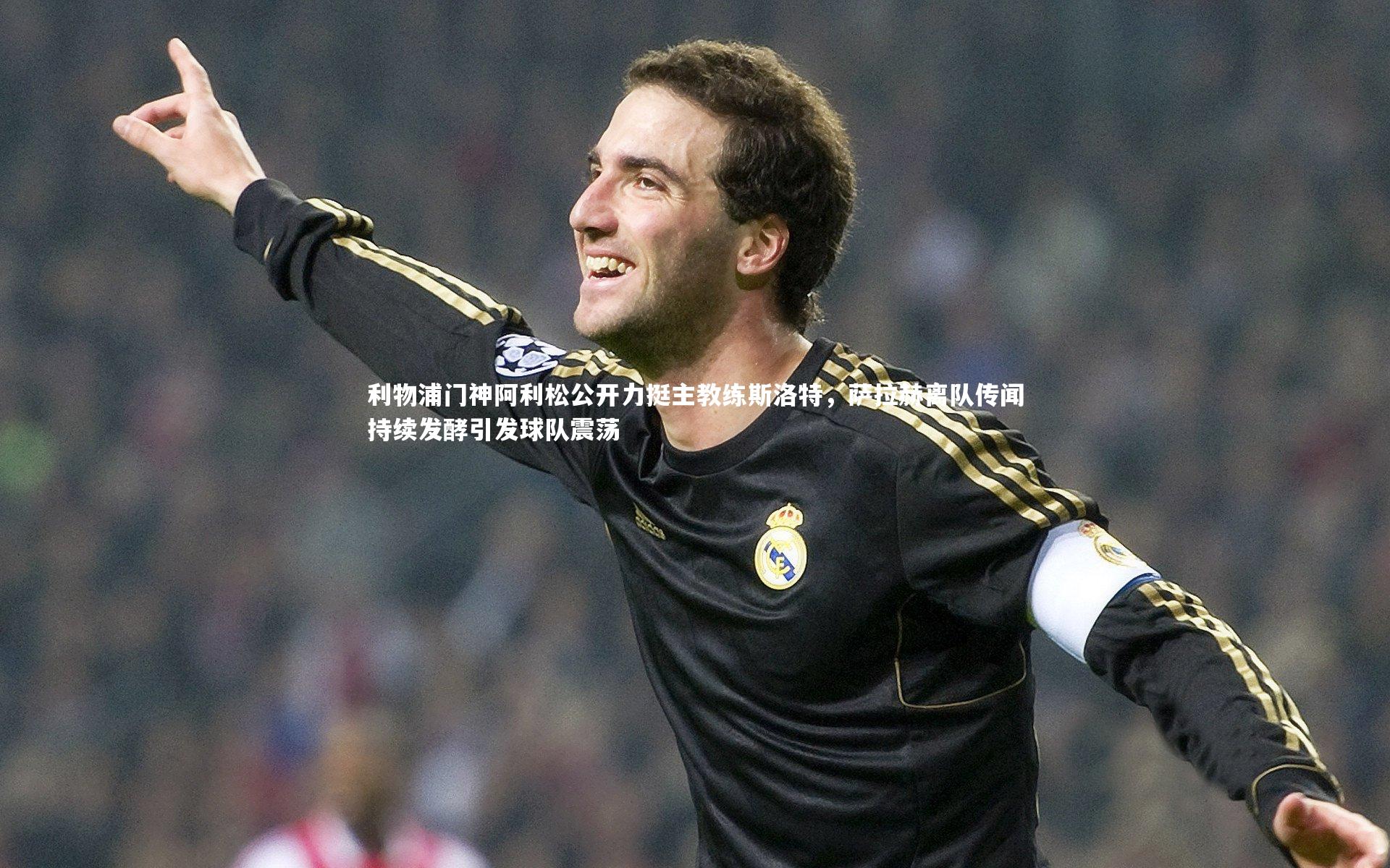 利物浦门神阿利松公开力挺主教练斯洛特，萨拉赫离队传闻持续发酵引发球队震荡